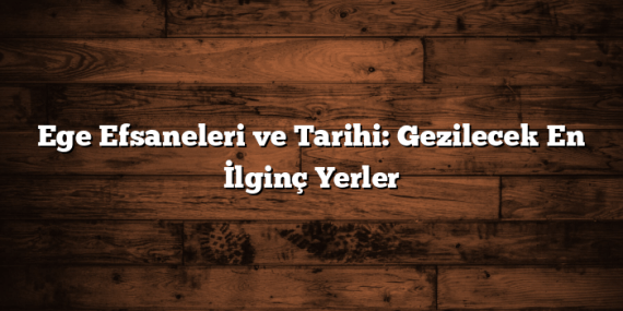 Ege Efsaneleri ve Tarihi: Gezilecek En İlginç Yerler