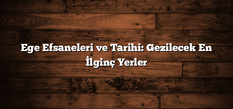 Ege Efsaneleri ve Tarihi: Gezilecek En İlginç Yerler