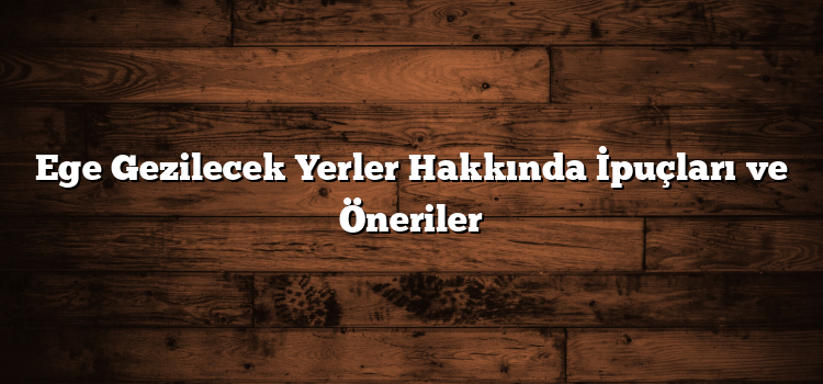 Ege Gezilecek Yerler Hakkında İpuçları ve Öneriler