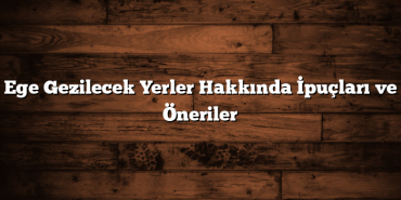 Ege Gezilecek Yerler Hakkında İpuçları ve Öneriler