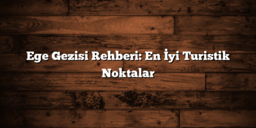 Ege Gezisi Rehberi: En İyi Turistik Noktalar