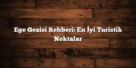 Ege Gezisi Rehberi: En İyi Turistik Noktalar