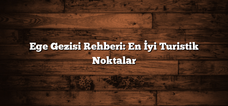 Ege Gezisi Rehberi: En İyi Turistik Noktalar