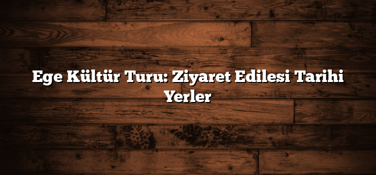 Ege Kültür Turu: Ziyaret Edilesi Tarihi Yerler