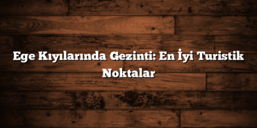 Ege Kıyılarında Gezinti: En İyi Turistik Noktalar