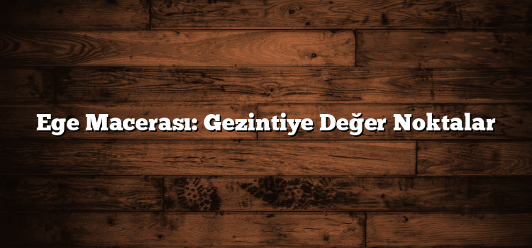 Ege Macerası: Gezintiye Değer Noktalar