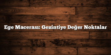 Ege Macerası: Gezintiye Değer Noktalar