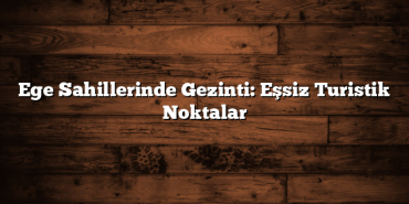 Ege Sahillerinde Gezinti: Eşsiz Turistik Noktalar