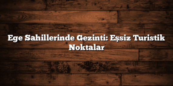 Ege Sahillerinde Gezinti: Eşsiz Turistik Noktalar