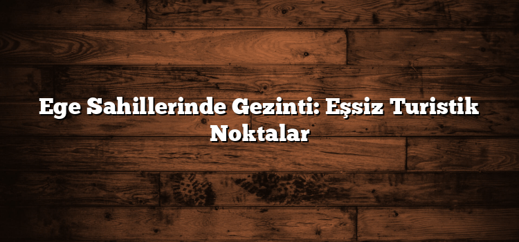 Ege Sahillerinde Gezinti: Eşsiz Turistik Noktalar