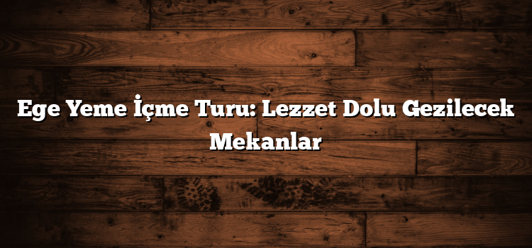 Ege Yeme İçme Turu: Lezzet Dolu Gezilecek Mekanlar