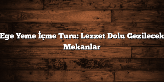 Ege Yeme İçme Turu: Lezzet Dolu Gezilecek Mekanlar
