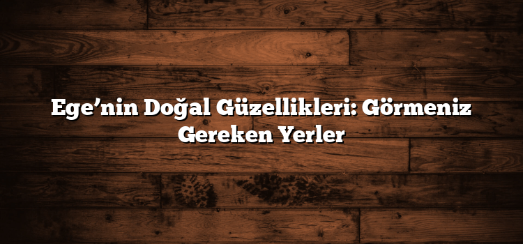 Ege’nin Doğal Güzellikleri: Görmeniz Gereken Yerler