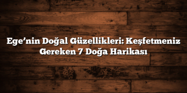 Ege’nin Doğal Güzellikleri: Keşfetmeniz Gereken 7 Doğa Harikası