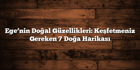 Ege’nin Doğal Güzellikleri: Keşfetmeniz Gereken 7 Doğa Harikası
