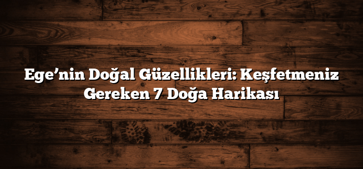 Ege’nin Doğal Güzellikleri: Keşfetmeniz Gereken 7 Doğa Harikası