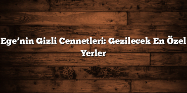 Ege’nin Gizli Cennetleri: Gezilecek En Özel Yerler