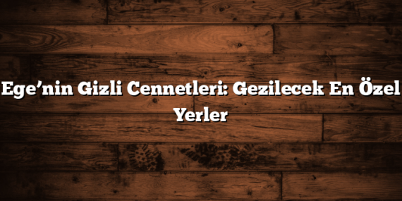Ege’nin Gizli Cennetleri: Gezilecek En Özel Yerler
