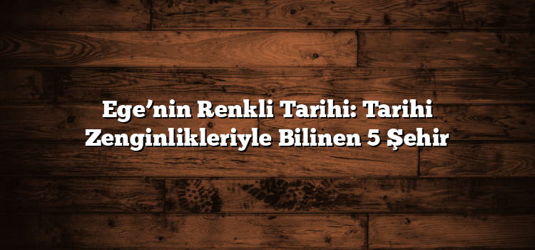 Ege’nin Renkli Tarihi: Tarihi Zenginlikleriyle Bilinen 5 Şehir