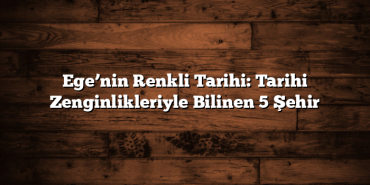 Ege’nin Renkli Tarihi: Tarihi Zenginlikleriyle Bilinen 5 Şehir