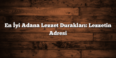 En İyi Adana Lezzet Durakları: Lezzetin Adresi