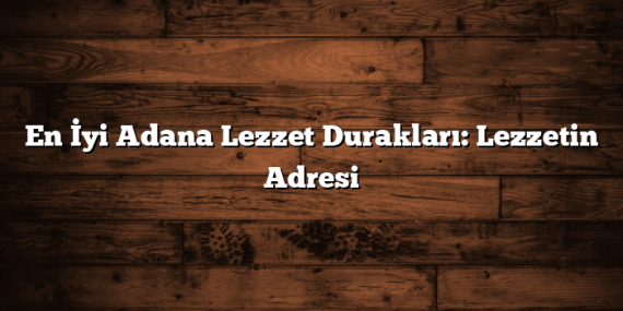 En İyi Adana Lezzet Durakları: Lezzetin Adresi