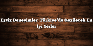 Eşsiz Deneyimler: Türkiye’de Gezilecek En İyi Yerler
