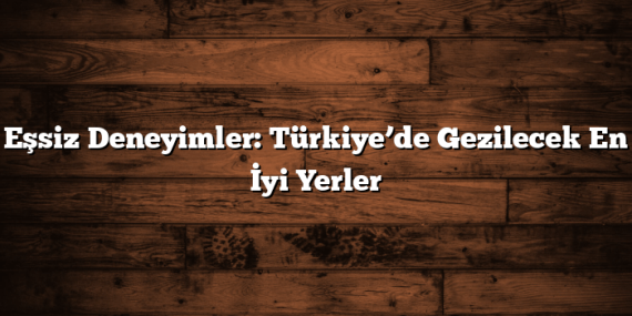 Eşsiz Deneyimler: Türkiye’de Gezilecek En İyi Yerler