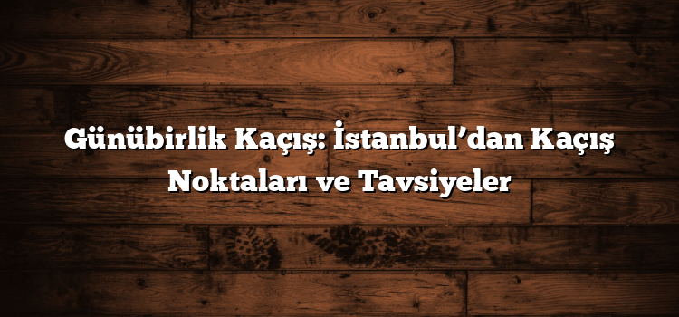 Günübirlik Kaçış: İstanbul’dan Kaçış Noktaları ve Tavsiyeler