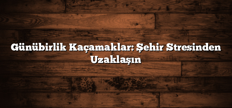 Günübirlik Kaçamaklar: Şehir Stresinden Uzaklaşın