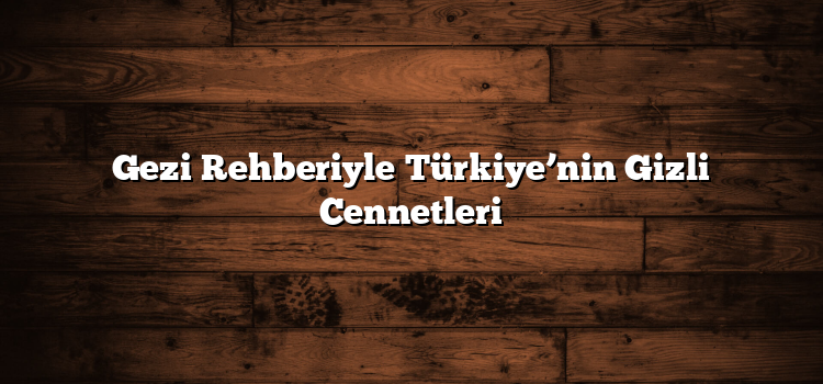 Gezi Rehberiyle Türkiye’nin Gizli Cennetleri