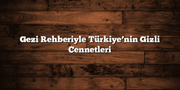 Gezi Rehberiyle Türkiye’nin Gizli Cennetleri