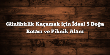 Günübirlik Kaçamak için İdeal 5 Doğa Rotası ve Piknik Alanı