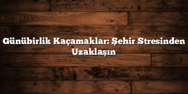 Günübirlik Kaçamaklar: Şehir Stresinden Uzaklaşın