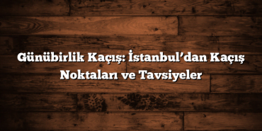 Günübirlik Kaçış: İstanbul’dan Kaçış Noktaları ve Tavsiyeler