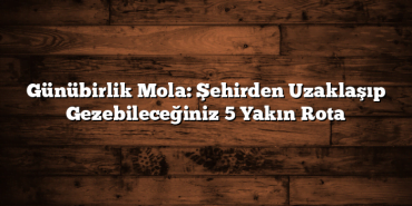 Günübirlik Mola: Şehirden Uzaklaşıp Gezebileceğiniz 5 Yakın Rota