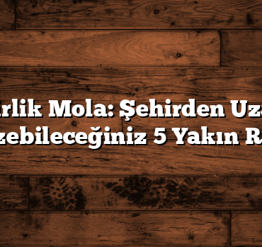 Günübirlik Mola: Şehirden Uzaklaşıp Gezebileceğiniz 5 Yakın Rota