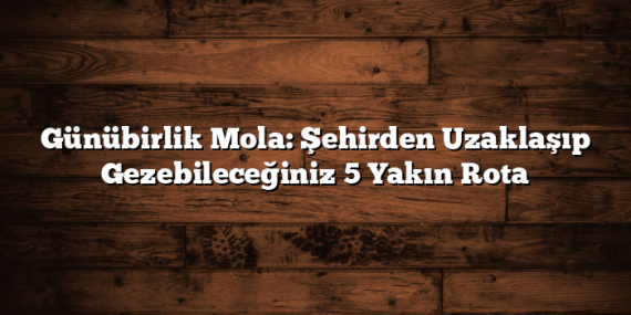 Günübirlik Mola: Şehirden Uzaklaşıp Gezebileceğiniz 5 Yakın Rota