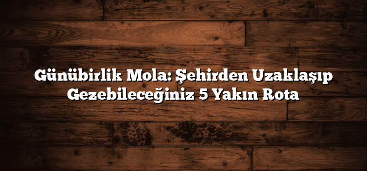 Günübirlik Mola: Şehirden Uzaklaşıp Gezebileceğiniz 5 Yakın Rota