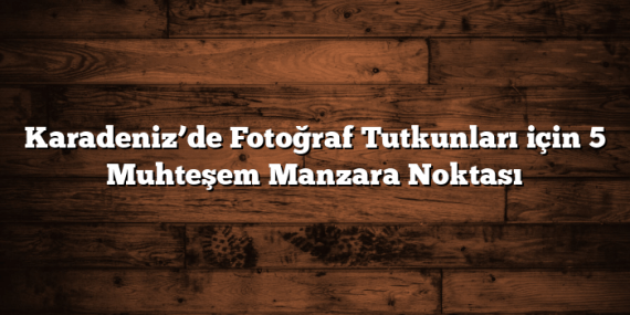 Karadeniz’de Fotoğraf Tutkunları için 5 Muhteşem Manzara Noktası