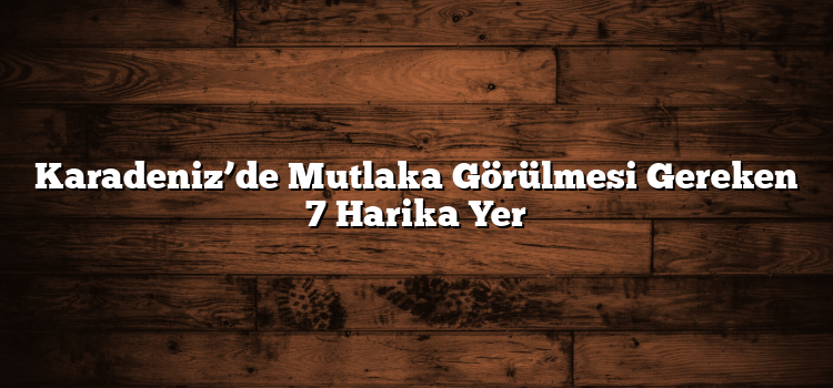 Karadeniz’de Mutlaka Görülmesi Gereken 7 Harika Yer