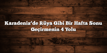 Karadeniz’de Rüya Gibi Bir Hafta Sonu Geçirmenin 4 Yolu