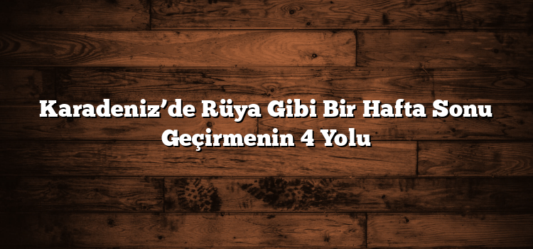 Karadeniz’de Rüya Gibi Bir Hafta Sonu Geçirmenin 4 Yolu