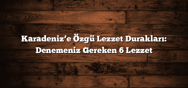 Karadeniz’e Özgü Lezzet Durakları: Denemeniz Gereken 6 Lezzet