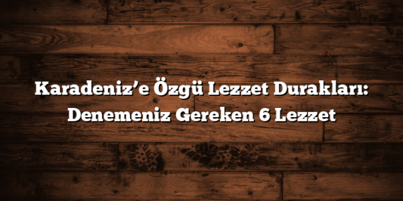 Karadeniz’e Özgü Lezzet Durakları: Denemeniz Gereken 6 Lezzet