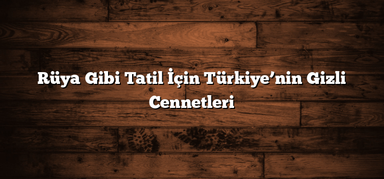 Rüya Gibi Tatil İçin Türkiye’nin Gizli Cennetleri