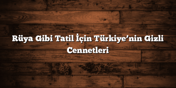 Rüya Gibi Tatil İçin Türkiye’nin Gizli Cennetleri