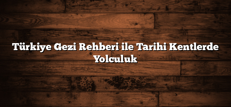 Türkiye Gezi Rehberi ile Tarihi Kentlerde Yolculuk