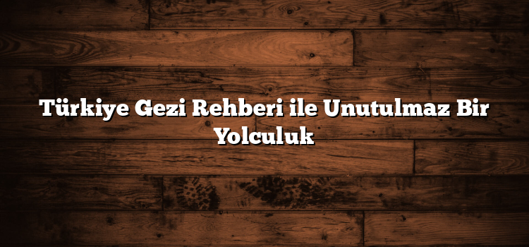 Türkiye Gezi Rehberi ile Unutulmaz Bir Yolculuk