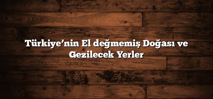 Türkiye’nin El değmemiş Doğası ve Gezilecek Yerler